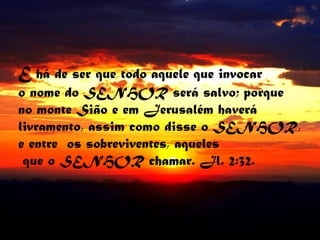 E há de ser que todo aquele que invocaro nome do SENHOR será salvo; porqueno monte Sião e em Jerusalém haverálivramento, assim como disse o SENHOR,e entre  os sobreviventes, aqueles   que o SENHOR chamar. Jl. 2:32.