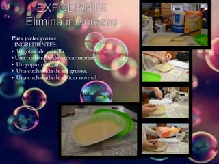 Para pieles grasas
INGREDIENTES:
• 10 gotas de vainilla.
• Una cucharada de azúcar moreno.
• Un yogur natural.
• Una cucharada de sal gruesa.
• Una cucharada de azúcar normal.
 