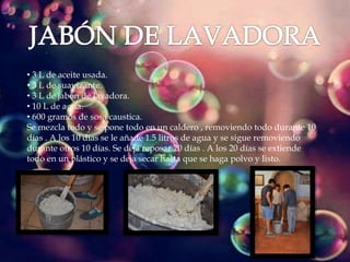 • 3 L de aceite usada.
• 3 L de suavizante.
• 3 L de jabón de lavadora.
• 10 L de agua.
• 600 gramos de sosa caustica.
Se mezcla todo y se pone todo en un caldero , removiendo todo durante 10
días . A los 10 días se le añade 1.5 litros de agua y se sigue removiendo
durante otros 10 días. Se deja reposar 20 días . A los 20 días se extiende
todo en un plástico y se deja secar hasta que se haga polvo y listo.
 
