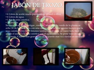 • 6 Litros de aceite usada puede ser de girasol o oliva.
• 6 Litros de agua.
• 1 Kg de sosa caústica.
• 3 Limones.
Se cuece en el agua : ortigas , romero , aloe vera (lo verde de la planta se
echa ,lo de fuera se saca con una cuchara y se echa al mismo tiempo que la
sosa caústica).Con los 3 limones también en el agua ,se cuece todo bien se
añade el aceite y la sosa caústica con el agua colada. Se pone todo en un
recipiente. Cuanto mas grande sea el recipiente mas va a tardar en secarse.
 
