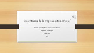Presentación de la empresa automotriz Jef
Gerente general: Jeferson Fernando Díaz Rincón
Ingeniera: Alcira Fagua
Grado: 10:B
2017
 