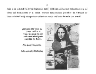 27
Pero si en la Edad Moderna (Siglos XV-XVIII) continúa asociado al Renacimiento y las
ideas del humanismo y al canon estético renacentista (Hombre de Vitruvio de
Leonardo Da Vinci); este período veía de un modo unificado lo-bello con lo-útil.
 
