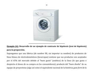 64
Ejemplo (4): Desarrollo de un ejemplo de contraste de hipótesis (test de hipótesis)
para la proporción.
Supongamos que una fábrica (de nombre XX, sin importar su nombre) de productos de
línea blanca de electrodomésticos (lavarropas) sostiene que sus productos son aceptados
por el 65% del mercado debido al “buen gusto” (estético) de la línea (lo que gusta o
despierta el deseo de su compra en los consumidores); producto del “buen diseño” de su
equipo de proyectistas (algo así como el equivalente nacional de la histórica gute form de la
 