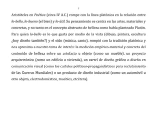 7
Aristóteles en Poética (circa IV A.C.) rompe con la línea platónica en la relación entre
lo-bello, lo-bueno (el bien) y lo-útil. Su pensamiento se centra en las artes, materiales y
concretas, y no tanto en el concepto abstracto de belleza como había planteado Platón.
Para quien lo-bello es lo que gusta por medio de la vista (dibujo, pintura, escultura
¿hoy diseño también?) y el oído (música, canto), rompió con la tradición platónica y
nos aproxima a nuestro tema de interés: la medición empírico-material y concreta del
contenido de belleza sobre un artefacto u objeto (como un mueble), un proyecto
arquitectónico (como un edificio o vivienda), un cartel de diseño gráfico o diseño en
comunicación visual (como los carteles políticos-propagandísticos para reclutamiento
de las Guerras Mundiales) o un producto de diseño industrial (como un automóvil u
otro objeto, electrodoméstico, muebles, etcétera).
 