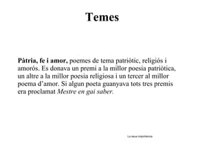 Temes Pàtria, fe i amor,  poemes de tema patriòtic, religiós i amorós. Es donava un premi a la millor poesia patriòtica, un altre a la millor poesia religiosa i un tercer al millor poema d’amor. Si algun poeta guanyava tots tres premis era proclamat  Mestre en gai saber. La seua importancia 