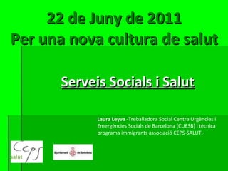 22 de Juny de 2011 Per una nova cultura de salut Serveis Socials i Salut Laura Leyva  -Treballadora Social Centre Urgències i Emergències Socials de Barcelona (CUESB) i tècnica programa immigrants associació CEPS-SALUT.- 