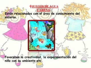 JUEGOS DE AGUA Y ARENA.Están relacionados con el área de conocimiento del entorno. Favorecen la creatividad, la experimentación del niño con su ambiente etc.