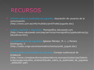 Informe sobre la publicidad de juguetes .  Asociación de usuarios de la comunicación. [http://www.ucm.es/info/multidoc/prof/fvalle/juguete.doc] Juegos, juguetes y educación.   Monográfico educaweb.com [http://www.educaweb.com/esp/servicios/monografico/jyjeducativos/jyjeducativos.htm] La publicidad de los juguetes .  Iglesias Méndez, M. L. y Pereira Domínguez, C   [http://webs.uvigo.es/consumoetico/textos/publi_juguet.doc] Estudio sobre la publicidad de juguetes .  Consejo audiovisual de Andalucía. [http://www.consejoaudiovisualdeandalucia.es/export/sites/caa/Galerias/descargas/estudios_analisis/Estudio_sobre_la_publicidad_de_juguetes_20062007.pdf] 