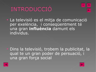 La televisió es el mitja de comunicació per exelència,  i conseqüentment té una gran  influència  damunt els individus.  Dins la televisió, trobem la publicitat, la qual te un gran poder de persuació, i una gran força social  I 