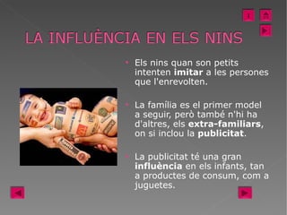 Els nins quan son petits intenten  imitar  a les persones que l'enrevolten.  La família es el primer model a seguir, però també n'hi ha d'altres, els  extra-familiars , on si inclou la  publicitat .  La publicitat té una gran  influència  en els infants, tan a productes de consum, com a juguetes.  I 