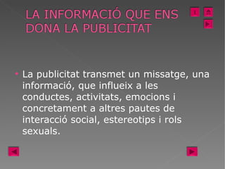 La publicitat transmet un missatge, una informació, que influeix a les conductes, activitats, emocions i concretament a altres pautes de interacció social, estereotips i rols sexuals.  I 