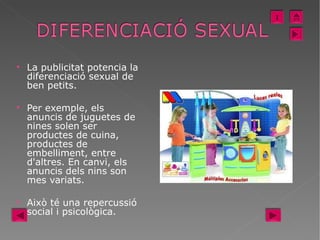 La publicitat potencia la diferenciació sexual de ben petits. Per exemple, els anuncis de juguetes de nines solen ser productes de cuina, productes de embelliment, entre d'altres. En canvi, els anuncis dels nins son mes variats.  Això té una repercussió social i psicològica.  I 