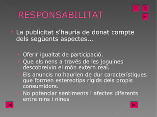 La publicitat s'hauria de donat compte dels següents aspectes... Oferir igualtat de participació. Que els nens a través de les joguines descobreixin el món extern real. Els anuncis no haurien de dur característiques que formen estereotips rígids dels propis consumidors. No potenciar sentiments i afectes diferents entre nins i nines I 