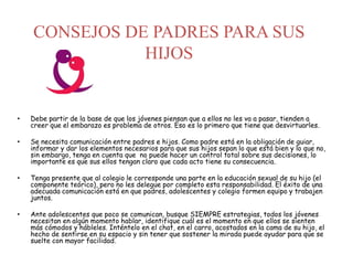 CONSEJOS DE PADRES PARA SUS
HIJOS
• Debe partir de la base de que los jóvenes piensan que a ellos no les va a pasar, tienden a
creer que el embarazo es problema de otros. Eso es lo primero que tiene que desvirtuarles.
• Se necesita comunicación entre padres e hijos. Como padre está en la obligación de guiar,
informar y dar los elementos necesarios para que sus hijos sepan lo que está bien y lo que no,
sin embargo, tenga en cuenta que no puede hacer un control total sobre sus decisiones, lo
importante es que sus ellos tengan claro que cada acto tiene su consecuencia.
• Tenga presente que al colegio le corresponde una parte en la educación sexual de su hijo (el
componente teórico), pero no les delegue por completo esta responsabilidad. El éxito de una
adecuada comunicación está en que padres, adolescentes y colegio formen equipo y trabajen
juntos.
• Ante adolescentes que poco se comunican, busque SIEMPRE estrategias, todos los jóvenes
necesitan en algún momento hablar, identifique cuál es el momento en que ellos se sienten
más cómodos y hábleles. Inténtelo en el chat, en el carro, acostados en la cama de su hijo, el
hecho de sentirse en su espacio y sin tener que sostener la mirada puede ayudar para que se
suelte con mayor facilidad.
 