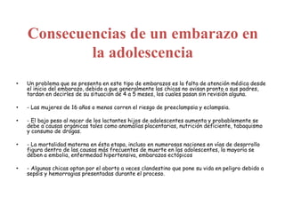 Consecuencias de un embarazo en
la adolescencia
• Un problema que se presenta en este tipo de embarazos es la falta de atención médica desde
el inicio del embarazo, debido a que generalmente las chicas no avisan pronto a sus padres,
tardan en decirles de su situación de 4 a 5 meses, los cuales pasan sin revisión alguna.
• - Las mujeres de 16 años o menos corren el riesgo de preeclampsia y eclampsia.
• - El bajo peso al nacer de los lactantes hijos de adolescentes aumenta y probablemente se
debe a causas orgánicas tales como anomalías placentarias, nutrición deficiente, tabaquismo
y consumo de drogas.
• - La mortalidad materna en ésta etapa, incluso en numerosas naciones en vías de desarrollo
figura dentro de las causas más frecuentes de muerte en las adolescentes, la mayoría se
deben a embolia, enfermedad hipertensiva, embarazos ectópicos
• - Algunas chicas optan por el aborto a veces clandestino que pone su vida en peligro debido a
sepsis y hemorragias presentadas durante el proceso.
 