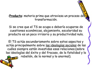 -Producto: materia prima que atraviesa un proceso de
transformación.
Si se cree que el TS se ocupa o debería ocuparse de
cuestiones económicas, alojamiento, escolaridad su
producto es un poco irrisorio y su productividad nula.
El TS actúa secundariamente sobre estos aspectos y
actúa principalmente sobre las ideologías sociales de las
cuáles siempre están investidas esas relaciones.(sobre
las ideologías del éxito y del fracaso, de la fatalidad y la
rebelión, de lo normal y lo anormal).
 