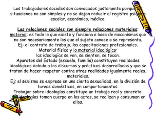 Los trabajadores sociales son convocados justamente porque las
situaciones no son simples y no se dejan reducir al registro psíquico
escolar, económico, médico.
Las relaciones sociales son siempre relaciones materiales:
material: es todo lo que existe y funciona a base de mecanismos que
no son necesariamente los que el sujeto conoce o se representa.
Ej: el contrato de trabajo, las capacitaciones profesionales.
Material físico y lo material ideológico:
las ideologías se ven, se sienten, se tocan.
Aparatos del Estado (escuela, familia) constituyen realidades
ideológicas debido a los discursos y prácticas desarrolladas y que se
tratan de hacer respetar contra otras realidades igualmente reales,
materiales.
Ej: el sexismo se expresa en una cierta sexualidad, en la división de
tareas domésticas, en comportamientos.
Trabajar sobre ideologías constituye un trabajo real y concreto.
Las ideologías toman cuerpo en los actos, se realizan y consuman en
ellos.
 