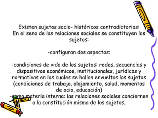 Existen sujetos socio- históricos contradictorios:
En el seno de las relaciones sociales se constituyen los
sujetos:
-configuran dos aspectos:
-condiciones de vida de los sujetos: redes, secuencias y
dispositivos económicos, institucionales, jurídicos y
normativas en los cuales se hallan envueltos los sujetos
(condiciones de trabajo, alojamiento, salud, momentos
de ocio, educación)
-como materia interna: las relaciones sociales conciernen
a la constitución misma de los sujetos.
 