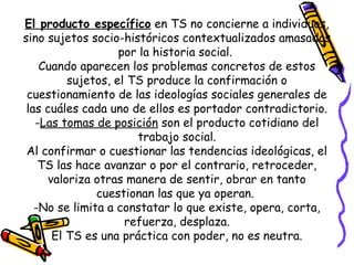 El producto específico en TS no concierne a individuos,
sino sujetos socio-históricos contextualizados amasados
por la historia social.
Cuando aparecen los problemas concretos de estos
sujetos, el TS produce la confirmación o
cuestionamiento de las ideologías sociales generales de
las cuáles cada uno de ellos es portador contradictorio.
-Las tomas de posición son el producto cotidiano del
trabajo social.
Al confirmar o cuestionar las tendencias ideológicas, el
TS las hace avanzar o por el contrario, retroceder,
valoriza otras manera de sentir, obrar en tanto
cuestionan las que ya operan.
-No se limita a constatar lo que existe, opera, corta,
refuerza, desplaza.
El TS es una práctica con poder, no es neutra.
 