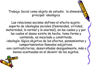 Trabajo Social como objeto de estudio: la dimensión
principal: ideológica
Las relaciones sociales definen el efecto-sujeto:
soporte de ideologías sociales (femineidad, virilidad,
maternidad, lo normal y lo anormal), en las cuales y y por
las cuales el deseo existe de hecho, toma forma y
contenido, es mezclado y constituido.
-ideología: lógica objetiva de los afectos, pensamientos y
comportamientos llamados subjetivos.
-son contradictorias, desarrolladas desigualmente, más o
menos acentuadas en el devenir de los sujetos.
 