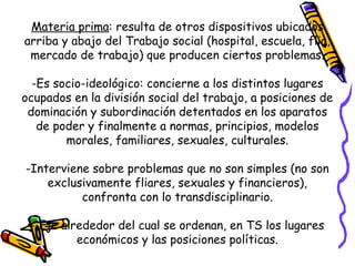 Materia prima: resulta de otros dispositivos ubicados
arriba y abajo del Trabajo social (hospital, escuela, flia,
mercado de trabajo) que producen ciertos problemas.
-Es socio-ideológico: concierne a los distintos lugares
ocupados en la división social del trabajo, a posiciones de
dominación y subordinación detentados en los aparatos
de poder y finalmente a normas, principios, modelos
morales, familiares, sexuales, culturales.
-Interviene sobre problemas que no son simples (no son
exclusivamente fliares, sexuales y financieros),
confronta con lo transdisciplinario.
- Eje alrededor del cual se ordenan, en TS los lugares
económicos y las posiciones políticas.
 