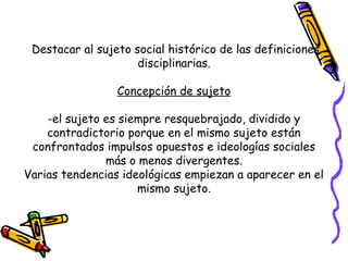 Destacar al sujeto social histórico de las definiciones
disciplinarias.
Concepción de sujeto
-el sujeto es siempre resquebrajado, dividido y
contradictorio porque en el mismo sujeto están
confrontados impulsos opuestos e ideologías sociales
más o menos divergentes.
Varias tendencias ideológicas empiezan a aparecer en el
mismo sujeto.
 