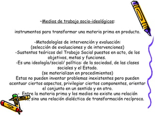 -Medios de trabajo socio-ideológicos:
instrumentos para transformar una materia prima en producto.
-Metodologías de intervención y evaluación:
(selección de evaluaciones y de intervenciones)
-Sustentos teóricos del Trabajo Social puestos en acto, de los
objetivos, metas y funciones.
-Es una ideología/social/ política: de la sociedad, de las clases
sociales y el Estado.
(se materializan en procedimientos)
Estas no pueden inventar problemas inexistentes pero pueden
acentuar ciertos aspectos, privilegiar ciertos componentes, orientar
el conjunto en un sentido y en otro.
- Entre la materia prima y los medios no existe una relación
mecánica, sino una relación dialéctica de transformación recíproca.
 
