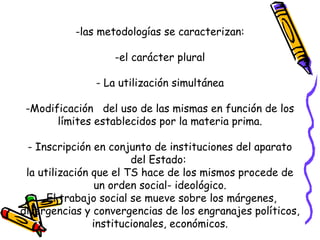 -las metodologías se caracterizan:
-el carácter plural
- La utilización simultánea
-Modificación del uso de las mismas en función de los
límites establecidos por la materia prima.
- Inscripción en conjunto de instituciones del aparato
del Estado:
la utilización que el TS hace de los mismos procede de
un orden social- ideológico.
El trabajo social se mueve sobre los márgenes,
divergencias y convergencias de los engranajes políticos,
institucionales, económicos.
 