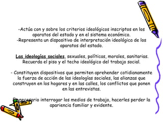 -Actúa con y sobre los criterios ideológicos inscriptos en los
aparatos del estado y en el sistema económico.
-Representa un dispositivo de interpretación ideológica de los
aparatos del estado.
Las ideologías sociales, sexuales, políticas, morales, sanitarias.
Recuerda el piso y el techo ideológico del trabajo social.
- Constituyen dispositivos que permiten aprehender cotidianamente
la fuerza de acción de las ideologías sociales, las alianzas que
construyen en los hogares y en las calles, los conflictos que ponen
en las entrevistas.
Es necesario interrogar los medios de trabajo, hacerles perder la
apariencia familiar y evidente.
 