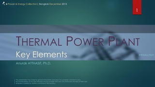 THERMAL POWER PLANT
Anurak ATTHASIT, Ph.D.
1
a Power & Energy Collection| Bangkok December 2015
Key Elements Introduction
The presentation has made for general information and does not comprise comment or any
recommendation of any kind. Readers should consider their own circumstances and rely on their own
enquiries in relation to matters contained in this handout.
 