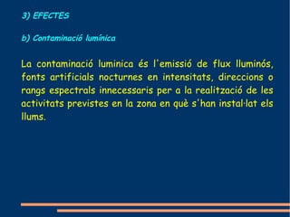 3) EFECTES

b) Contaminació lumínica


La contaminació luminica és l'emissió de flux lluminós,
fonts artificials nocturnes en intensitats, direccions o
rangs espectrals innecessaris per a la realització de les
activitats previstes en la zona en què s'han instal·lat els
llums.
 