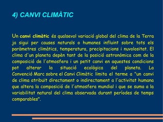 4) CANVI CLIMÀTIC


Un canvi climàtic és qualsevol variació global del clima de la Terra
ja sigui per causes naturals o humanes influint sobre tots els
paràmetres climàtics, temperatura, precipitacions i nuvolositat. El
clima d'un planeta depèn tant de la posició astronòmica com de la
composició de l'atmosfera i un petit canvi en aquestes condicions
pot    alterar    la    situació   ecològica   del   planeta.    La
Convenció Marc sobre el Canvi Climàtic limita el terme a "un canvi
de clima atribuït directament o indirectament a l'activitat humana
que altera la composició de l'atmosfera mundial i que se suma a la
variabilitat natural del clima observada durant períodes de temps
comparables".
 