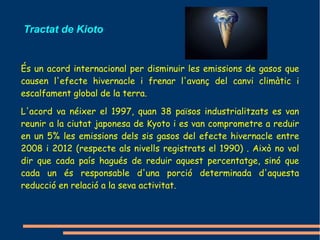 Tractat de Kioto


És un acord internacional per disminuir les emissions de gasos que
causen l'efecte hivernacle i frenar l'avanç del canvi climàtic i
escalfament global de la terra.

L'acord va néixer el 1997, quan 38 països industrialitzats es van
reunir a la ciutat japonesa de Kyoto i es van comprometre a reduir
en un 5% les emissions dels sis gasos del efecte hivernacle entre
2008 i 2012 (respecte als nivells registrats el 1990) . Això no vol
dir que cada país hagués de reduir aquest percentatge, sinó que
cada un és responsable d'una porció determinada d'aquesta
reducció en relació a la seva activitat.
 