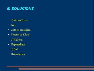 5) SOLUCIONS

    a)Atmosfèrica:
●   Kiri
●   Cotxes ecològics.
●   Tractat de Kioto.
    b)Hídrica:
●   Depuradores
    c) Sòl:
●   Deixalleries.
 