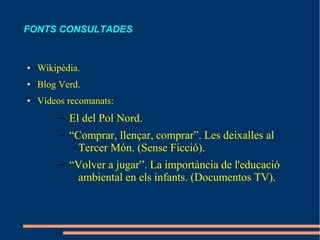 FONTS CONSULTADES


●   Wikipèdia.
●   Blog Verd.
●   Vídeos recomanats:
         –   El del Pol Nord.
         –   “Comprar, llençar, comprar”. Les deixalles al
               Tercer Món. (Sense Ficció).
         –   “Volver a jugar”. La importància de l'educació
               ambiental en els infants. (Documentos TV).
 