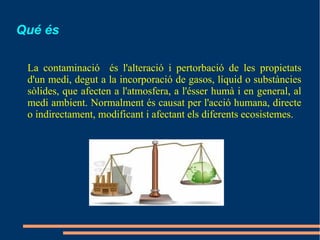 Qué és

 La contaminació és l'alteració i pertorbació de les propietats
 d'un medi, degut a la incorporació de gasos, líquid o substàncies
 sòlides, que afecten a l'atmosfera, a l'ésser humà i en general, al
 medi ambient. Normalment és causat per l'acció humana, directe
 o indirectament, modificant i afectant els diferents ecosistemes.
 
