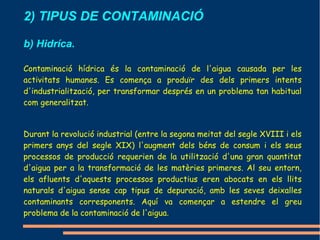 2) TIPUS DE CONTAMINACIÓ

b) Hidríca.

Contaminació hídrica és la contaminació de l'aigua causada per les
activitats humanes. Es comença a produïr des dels primers intents
d'industrialització, per transformar després en un problema tan habitual
com generalitzat.


Durant la revolució industrial (entre la segona meitat del segle XVIII i els
primers anys del segle XIX) l'augment dels béns de consum i els seus
processos de producció requerien de la utilització d'una gran quantitat
d'aigua per a la transformació de les matèries primeres. Al seu entorn,
els afluents d'aquests processos productius eren abocats en els llits
naturals d'aigua sense cap tipus de depuració, amb les seves deixalles
contaminants corresponents. Aquí va començar a estendre el greu
problema de la contaminació de l'aigua..
 
