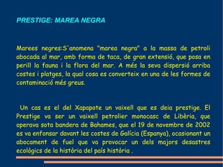 PRESTIGE: MAREA NEGRA



Marees negres:S'anomena "marea negra" a la massa de petroli
abocada al mar, amb forma de taca, de gran extensió, que posa en
perill la fauna i la flora del mar. A més la seva dispersió arriba
costes i platges, la qual cosa es converteix en una de les formes de
contaminació més greus.



 Un cas es el del Xapapote un vaixell que es deia prestige. El
Prestige va ser un vaixell petrolier monocasc de Libèria, que
operava sota bandera de Bahames, que el 19 de novembre de 2002
es va enfonsar davant les costes de Galícia (Espanya), ocasionant un
abocament de fuel que va provocar un dels majors desastres
ecològics de la història del país història .
 