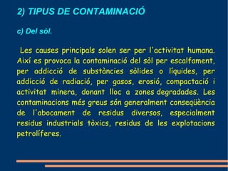 2) TIPUS DE CONTAMINACIÓ

c) Del sòl.

 Les causes principals solen ser per l'activitat humana.
Així es provoca la contaminació del sòl per escalfament,
per addicció de substàncies sòlides o líquides, per
addicció de radiació, per gasos, erosió, compactació i
activitat minera, donant lloc a zones degradades. Les
contaminacions més greus són generalment conseqüència
de l'abocament de residus diversos, especialment
residus industrials tòxics, residus de les explotacions
petrolíferes.
 