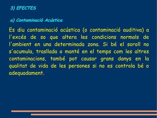 3) EFECTES

a) Contaminació Acústica

Es diu contaminació acústica (o contaminació auditiva) a
l'excés de so que altera les condicions normals de
l'ambient en una determinada zona. Si bé el soroll no
s'acumula, trasllada o manté en el temps com les altres
contaminacions, també pot causar grans danys en la
qualitat de vida de les persones si no es controla bé o
adequadament.
 