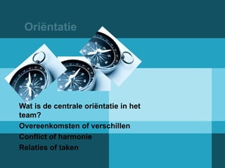 Oriëntatie 
Wat is de centrale oriëntatie in het 
team? 
Overeenkomsten of verschillen 
Conflict of harmonie 
Relaties of taken 
 