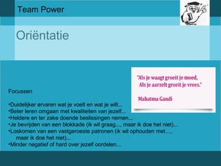 Team Power 
Oriëntatie 
Focussen 
•Duidelijker ervaren wat je voelt en wat je wilt... 
•Beter leren omgaan met kwaliteiten van jezelf... 
•Heldere en ter zake doende beslissingen nemen... 
•Je bevrijden van een blokkade (ik wil graag..., maar ik doe het niet)... 
•Loskomen van een vastgeroeste patronen (ik wil ophouden met…, 
maar ik doe het niet)... 
•Minder negatief of hard over jezelf oordelen... 
 