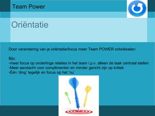 Team Power 
Oriëntatie 
Door verandering van je oriëntatie/focus meer Team POWER ontwikkelen: 
Bijv. 
-meer focus op onderlinge relaties in het team i.p.v. alleen de taak centraal stellen 
-Meer aandacht voor complimenten en minder gericht zijn op kritiek 
-Één ‘ding’ tegelijk en focus op het ‘nu’ 
 