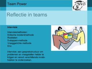 Team Power 
Reflectie in teams 
Intervisie 
Intervisiemethoden: 
Kritische incidentmethode 
Roddelen 
5-stappen-methode 
Vraaggerichte methode 
Enz. 
Intervisie: een gesprekstructuur om 
problemen en vraagstellen helder te 
krijgen en vanuit verschillende invals-hoeken 
te onderzoeken. 
 