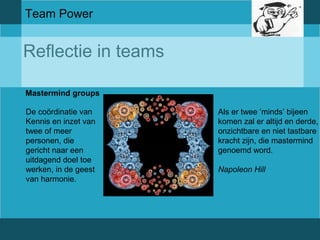 Team Power 
Reflectie in teams 
Mastermind groups 
De coördinatie van 
Kennis en inzet van 
twee of meer 
personen, die 
gericht naar een 
uitdagend doel toe 
werken, in de geest 
van harmonie. 
Als er twee ‘minds’ bijeen 
komen zal er altijd en derde, 
onzichtbare en niet tastbare 
kracht zijn, die mastermind 
genoemd word. 
Napoleon Hill 
 