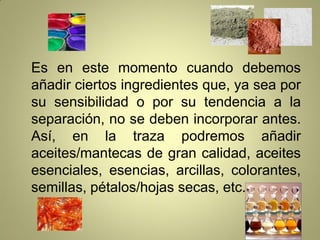 Es en este momento cuando debemos
añadir ciertos ingredientes que, ya sea por
su sensibilidad o por su tendencia a la
separación, no se deben incorporar antes.
Así, en la traza podremos añadir
aceites/mantecas de gran calidad, aceites
esenciales, esencias, arcillas, colorantes,
semillas, pétalos/hojas secas, etc.
 