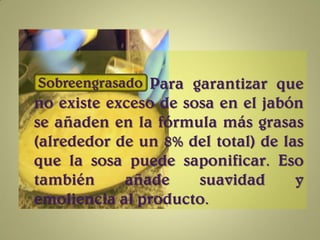 Sobreengrasado Para garantizar que
no existe exceso de sosa en el jabón
se añaden en la fórmula más grasas
(alrededor de un 8% del total) de las
que la sosa puede saponificar. Eso
también     añade     suavidad      y
emoliencia al producto.
 