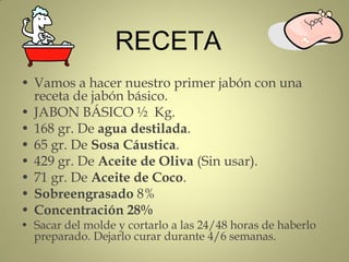 RECETA
• Vamos a hacer nuestro primer jabón con una
  receta de jabón básico.
• JABON BÁSICO ½ Kg.
• 168 gr. De agua destilada.
• 65 gr. De Sosa Cáustica.
• 429 gr. De Aceite de Oliva (Sin usar).
• 71 gr. De Aceite de Coco.
• Sobreengrasado 8%
• Concentración 28%
• Sacar del molde y cortarlo a las 24/48 horas de haberlo
  preparado. Dejarlo curar durante 4/6 semanas.
 