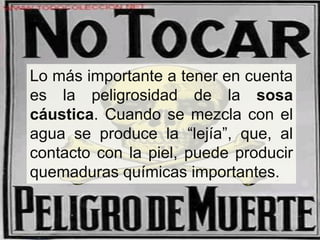 Lo más importante a tener en cuenta
es la peligrosidad de la sosa
cáustica. Cuando se mezcla con el
agua se produce la “lejía”, que, al
contacto con la piel, puede producir
quemaduras químicas importantes.
 