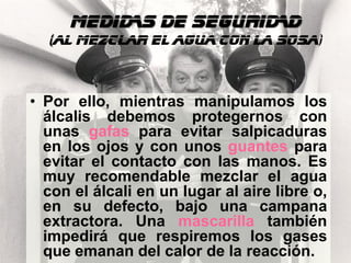 MEDIDAS DE SEGURIDAD
  (al mezclar el agua con la sosa)



• Por ello, mientras manipulamos los
  álcalis debemos protegernos con
  unas gafas para evitar salpicaduras
  en los ojos y con unos guantes para
  evitar el contacto con las manos. Es
  muy recomendable mezclar el agua
  con el álcali en un lugar al aire libre o,
  en su defecto, bajo una campana
  extractora. Una mascarilla también
  impedirá que respiremos los gases
  que emanan del calor de la reacción.
 
